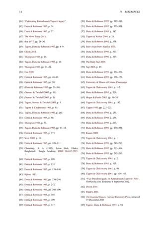 14 13 REFERENCES
[14] “Celebrating Rabindranath Tagore’s legacy”.
[15] Dutta & Robinson 1995, p. 34.
[16] Dutta & Robinson 1995, p. 37.
[17] The News Today 2011.
[18] Roy 1977, pp. 28–30.
[19] Tagore, Dutta & Robinson 1997, pp. 8–9.
[20] Ghosh 2011.
[21] Thompson 1926, p. 20.
[22] Tagore, Dutta & Robinson 1997, p. 10.
[23] Thompson 1926, pp. 21–24.
[24] Das 2009.
[25] Dutta & Robinson 1995, pp. 48–49.
[26] Dutta & Robinson 1995, pp. 50.
[27] (Dutta & Robinson 1995, pp. 55–56).
[28] (Stewart & Twichell 2003, p. 91).
[29] (Stewart & Twichell 2003, p. 3).
[30] Tagore, Stewart & Twichell 2003, p. 3.
[31] Tagore & Chakravarty 1961, p. 45.
[32] Tagore, Dutta & Robinson 1997, p. 265.
[33] Dutta & Robinson 1995, p. 68.
[34] Thompson 1926, p. 31.
[35] Tagore, Dutta & Robinson 1997, pp. 11–12.
[36] Dutta & Robinson 1995, p. 373.
[37] Scott 2009, p. 10.
[38] Dutta & Robinson 1995, pp. 109–111.
[39] Chowdury, A. A. (1992), Lalon Shah, Dhaka,
Bangladesh: Bangla Academy, ISBN 984-07-2597-
1
[40] Dutta & Robinson 1995, p. 109.
[41] Dutta & Robinson 1995, p. 133.
[42] Dutta & Robinson 1995, pp. 139–140.
[43] Hjärne 1913.
[44] Dutta & Robinson 1995, pp. 239–240.
[45] Dutta & Robinson 1995, p. 242.
[46] Dutta & Robinson 1995, pp. 308–309.
[47] Dutta & Robinson 1995, p. 303.
[48] Dutta & Robinson 1995, p. 309.
[49] Dutta & Robinson 1995, p. 317.
[50] Dutta & Robinson 1995, pp. 312–313.
[51] Dutta & Robinson 1995, pp. 335–338.
[52] Dutta & Robinson 1995, p. 342.
[53] Tagore & Radice 2004, p. 28.
[54] Dutta & Robinson 1995, p. 338.
[55] Indo-Asian News Service 2005.
[56] Dutta & Robinson 1995, p. 367.
[57] Dutta & Robinson 1995, p. 363.
[58] The Daily Star 2009.
[59] Sigi 2006, p. 89.
[60] Dutta & Robinson 1995, pp. 374–376.
[61] Dutta & Robinson 1995, pp. 178–179.
[62] University of Illinois at Urbana-Champaign.
[63] Tagore & Chakravarty 1961, p. 1–2.
[64] Dutta & Robinson 1995, p. 206.
[65] Hogan & Pandit 2003, pp. 56–58.
[66] Tagore & Chakravarty 1961, p. 182.
[67] Tagore 1930, pp. 222–225.
[68] Dutta & Robinson 1995, p. 253.
[69] Dutta & Robinson 1995, p. 256.
[70] Dutta & Robinson 1995, p. 267.
[71] Dutta & Robinson 1995, pp. 270–271.
[72] Kundu 2009.
[73] Tagore & Chakravarty 1961, p. 1.
[74] Dutta & Robinson 1995, pp. 289–292.
[75] Dutta & Robinson 1995, pp. 303–304.
[76] Dutta & Robinson 1995, pp. 292–293.
[77] Tagore & Chakravarty 1961, p. 2.
[78] Dutta & Robinson 1995, p. 315.
[79] Tagore & Chakravarty 1961, p. 99.
[80] Tagore & Chakravarty 1961, pp. 100–103.
[81] “Vice President speaks on Rabindranath Tagore | 17033”.
Newkerala.com. Retrieved 5 September 2012.
[82] Dyson 2001.
[83] Pandey 2011.
[84] The Essential Tagore, Harvard University Press, retrieved
19 December 2011
[85] Tagore, Dutta & Robinson 1997, p. 94.
 