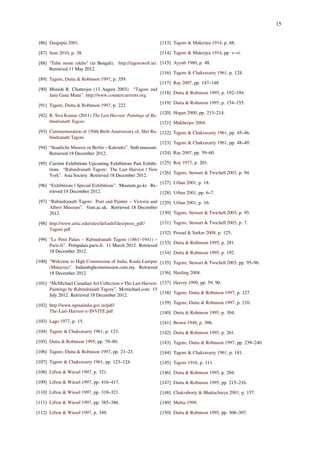 15
[86] Dasgupta 2001.
[87] Som 2010, p. 38.
[88] “Tabu mone rekho” (in Bengali). http://tagoreweb.in/.
Retrieved 11 May 2012.
[89] Tagore, Dutta & Robinson 1997, p. 359.
[90] Monish R. Chatterjee (13 August 2003). “Tagore and
Jana Gana Mana”. http://www.countercurrents.org.
[91] Tagore, Dutta & Robinson 1997, p. 222.
[92] R. Siva Kumar (2011) The Last Harvest: Paintings of Ra-
bindranath Tagore.
[93] Commemoration of 150th Birth Anniversary of, Shri Ra-
bindranath Tagore
[94] “Staatliche Museen zu Berlin – Kalender”. Smb.museum.
Retrieved 18 December 2012.
[95] Current Exhibitions Upcoming Exhibitions Past Exhibi-
tions. “Rabindranath Tagore: The Last Harvest | New
York”. Asia Society. Retrieved 18 December 2012.
[96] “Exhibitions | Special Exhibitions”. Museum.go.kr. Re-
trieved 18 December 2012.
[97] “Rabindranath Tagore: Poet and Painter – Victoria and
Albert Museum”. Vam.ac.uk. Retrieved 18 December
2012.
[98] http://www.artic.edu/sites/default/files/press_pdf/
Tagore.pdf
[99] “Le Petit Palais – Rabindranath Tagore (1861–1941) –
Paris.fr”. Petitpalais.paris.fr. 11 March 2012. Retrieved
18 December 2012.
[100] “Welcome to High Commission of India, Kuala Lumpur
(Malaysia)". Indianhighcommission.com.my. Retrieved
18 December 2012.
[101] “McMichael Canadian Art Collection > The Last Harvest:
Paintings by Rabindranath Tagore”. Mcmichael.com. 15
July 2012. Retrieved 18 December 2012.
[102] http://www.ngmaindia.gov.in/pdf/
The-Last-Harvest-e-INVITE.pdf
[103] Lago 1977, p. 15.
[104] Tagore & Chakravarty 1961, p. 123.
[105] Dutta & Robinson 1995, pp. 79–80.
[106] Tagore, Dutta & Robinson 1997, pp. 21–23.
[107] Tagore & Chakravarty 1961, pp. 123–124.
[108] Lifton & Wiesel 1997, p. 321.
[109] Lifton & Wiesel 1997, pp. 416–417.
[110] Lifton & Wiesel 1997, pp. 318–321.
[111] Lifton & Wiesel 1997, pp. 385–386.
[112] Lifton & Wiesel 1997, p. 349.
[113] Tagore & Mukerjea 1914, p. 68.
[114] Tagore & Mukerjea 1914, pp. v–vi.
[115] Ayyub 1980, p. 48.
[116] Tagore & Chakravarty 1961, p. 124.
[117] Ray 2007, pp. 147–148.
[118] Dutta & Robinson 1995, p. 192–194.
[119] Dutta & Robinson 1995, p. 154–155.
[120] Hogan 2000, pp. 213–214.
[121] Mukherjee 2004.
[122] Tagore & Chakravarty 1961, pp. 45–46.
[123] Tagore & Chakravarty 1961, pp. 48–49.
[124] Ray 2007, pp. 59–60.
[125] Roy 1977, p. 201.
[126] Tagore, Stewart & Twichell 2003, p. 94.
[127] Urban 2001, p. 18.
[128] Urban 2001, pp. 6–7.
[129] Urban 2001, p. 16.
[130] Tagore, Stewart & Twichell 2003, p. 95.
[131] Tagore, Stewart & Twichell 2003, p. 7.
[132] Prasad & Sarkar 2008, p. 125.
[133] Dutta & Robinson 1995, p. 281.
[134] Dutta & Robinson 1995, p. 192.
[135] Tagore, Stewart & Twichell 2003, pp. 95–96.
[136] Harding 2008.
[137] Harvey 1999, pp. 59, 90.
[138] Tagore, Dutta & Robinson 1997, p. 127.
[139] Tagore, Dutta & Robinson 1997, p. 210.
[140] Dutta & Robinson 1995, p. 304.
[141] Brown 1948, p. 306.
[142] Dutta & Robinson 1995, p. 261.
[143] Tagore, Dutta & Robinson 1997, pp. 239–240.
[144] Tagore & Chakravarty 1961, p. 181.
[145] Tagore 1916, p. 111.
[146] Dutta & Robinson 1995, p. 204.
[147] Dutta & Robinson 1995, pp. 215–216.
[148] Chakraborty & Bhattacharya 2001, p. 157.
[149] Mehta 1999.
[150] Dutta & Robinson 1995, pp. 306–307.
 
