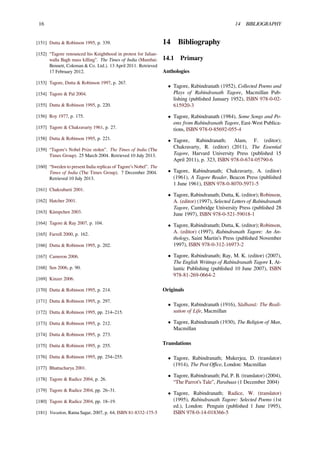 16 14 BIBLIOGRAPHY
[151] Dutta & Robinson 1995, p. 339.
[152] “Tagore renounced his Knighthood in protest for Jalian-
walla Bagh mass killing”. The Times of India (Mumbai:
Bennett, Coleman & Co. Ltd.). 13 April 2011. Retrieved
17 February 2012.
[153] Tagore, Dutta & Robinson 1997, p. 267.
[154] Tagore & Pal 2004.
[155] Dutta & Robinson 1995, p. 220.
[156] Roy 1977, p. 175.
[157] Tagore & Chakravarty 1961, p. 27.
[158] Dutta & Robinson 1995, p. 221.
[159] “Tagore’s Nobel Prize stolen”. The Times of India (The
Times Group). 25 March 2004. Retrieved 10 July 2013.
[160] “Sweden to present India replicas of Tagore’s Nobel”. The
Times of India (The Times Group). 7 December 2004.
Retrieved 10 July 2013.
[161] Chakrabarti 2001.
[162] Hatcher 2001.
[163] Kämpchen 2003.
[164] Tagore & Ray 2007, p. 104.
[165] Farrell 2000, p. 162.
[166] Dutta & Robinson 1995, p. 202.
[167] Cameron 2006.
[168] Sen 2006, p. 90.
[169] Kinzer 2006.
[170] Dutta & Robinson 1995, p. 214.
[171] Dutta & Robinson 1995, p. 297.
[172] Dutta & Robinson 1995, pp. 214–215.
[173] Dutta & Robinson 1995, p. 212.
[174] Dutta & Robinson 1995, p. 273.
[175] Dutta & Robinson 1995, p. 255.
[176] Dutta & Robinson 1995, pp. 254–255.
[177] Bhattacharya 2001.
[178] Tagore & Radice 2004, p. 26.
[179] Tagore & Radice 2004, pp. 26–31.
[180] Tagore & Radice 2004, pp. 18–19.
[181] Vocation, Ratna Sagar, 2007, p. 64, ISBN 81-8332-175-5
14 Bibliography
14.1 Primary
Anthologies
• Tagore, Rabindranath (1952), Collected Poems and
Plays of Rabindranath Tagore, Macmillan Pub-
lishing (published January 1952), ISBN 978-0-02-
615920-3
• Tagore, Rabindranath (1984), Some Songs and Po-
ems from Rabindranath Tagore, East-West Publica-
tions, ISBN 978-0-85692-055-4
• Tagore, Rabindranath; Alam, F. (editor);
Chakravarty, R. (editor) (2011), The Essential
Tagore, Harvard University Press (published 15
April 2011), p. 323, ISBN 978-0-674-05790-6
• Tagore, Rabindranath; Chakravarty, A. (editor)
(1961), A Tagore Reader, Beacon Press (published
1 June 1961), ISBN 978-0-8070-5971-5
• Tagore, Rabindranath; Dutta, K. (editor); Robinson,
A. (editor) (1997), Selected Letters of Rabindranath
Tagore, Cambridge University Press (published 28
June 1997), ISBN 978-0-521-59018-1
• Tagore, Rabindranath; Dutta, K. (editor); Robinson,
A. (editor) (1997), Rabindranath Tagore: An An-
thology, Saint Martin’s Press (published November
1997), ISBN 978-0-312-16973-2
• Tagore, Rabindranath; Ray, M. K. (editor) (2007),
The English Writings of Rabindranath Tagore 1, At-
lantic Publishing (published 10 June 2007), ISBN
978-81-269-0664-2
Originals
• Tagore, Rabindranath (1916), Sādhanā: The Reali-
sation of Life, Macmillan
• Tagore, Rabindranath (1930), The Religion of Man,
Macmillan
Translations
• Tagore, Rabindranath; Mukerjea, D. (translator)
(1914), The Post Oﬃce, London: Macmillan
• Tagore, Rabindranath; Pal, P. B. (translator) (2004),
“The Parrot’s Tale”, Parabaas (1 December 2004)
• Tagore, Rabindranath; Radice, W. (translator)
(1995), Rabindranath Tagore: Selected Poems (1st
ed.), London: Penguin (published 1 June 1995),
ISBN 978-0-14-018366-5
 