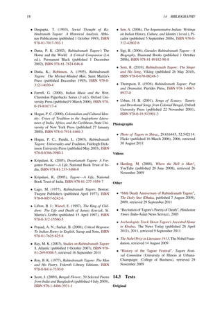 18 14 BIBLIOGRAPHY
• Dasgupta, T. (1993), Social Thought of Ra-
bindranath Tagore: A Historical Analysis, Abhi-
nav Publications (published 1 October 1993), ISBN
978-81-7017-302-1
• Datta, P. K. (2002), Rabindranath Tagore’s The
Home and the World: A Critical Companion (1st
ed.), Permanent Black (published 1 December
2002), ISBN 978-81-7824-046-6
• Dutta, K.; Robinson, A. (1995), Rabindranath
Tagore: The Myriad-Minded Man, Saint Martin’s
Press (published December 1995), ISBN 978-0-
312-14030-4
• Farrell, G. (2000), Indian Music and the West,
Clarendon Paperbacks Series (3 ed.), Oxford Uni-
versity Press (published 9 March 2000), ISBN 978-
0-19-816717-4
• Hogan, P. C. (2000), Colonialism and Cultural Iden-
tity: Crises of Tradition in the Anglophone Litera-
tures of India, Africa, and the Caribbean, State Uni-
versity of New York Press (published 27 January
2000), ISBN 978-0-7914-4460-3
• Hogan, P. C.; Pandit, L. (2003), Rabindranath
Tagore: Universality and Tradition, Fairleigh Dick-
inson University Press (published May 2003), ISBN
978-0-8386-3980-1
• Kripalani, K. (2005), Dwarkanath Tagore: A For-
gotten Pioneer—A Life, National Book Trust of In-
dia, ISBN 978-81-237-3488-0
• Kripalani, K. (2005), Tagore—A Life, National
Book Trust of India, ISBN 978-81-237-1959-7
• Lago, M. (1977), Rabindranath Tagore, Boston:
Twayne Publishers (published April 1977), ISBN
978-0-8057-6242-6
• Lifton, B. J.; Wiesel, E. (1997), The King of Chil-
dren: The Life and Death of Janusz Korczak, St.
Martin’s Griﬃn (published 15 April 1997), ISBN
978-0-312-15560-5
• Prasad, A. N.; Sarkar, B. (2008), Critical Response
To Indian Poetry in English, Sarup and Sons, ISBN
978-81-7625-825-8
• Ray, M. K. (2007), Studies on Rabindranath Tagore
1, Atlantic (published 1 October 2007), ISBN 978-
81-269-0308-5, retrieved 16 September 2011
• Roy, B. K. (1977), Rabindranath Tagore: The Man
and His Poetry, Folcroft Library Editions, ISBN
978-0-8414-7330-0
• Scott, J. (2009), Bengali Flower: 50 Selected Poems
from India and Bangladesh (published 4 July 2009),
ISBN 978-1-4486-3931-1
• Sen, A. (2006), The Argumentative Indian: Writings
on Indian History, Culture, and Identity (1st ed.), Pi-
cador (published 5 September 2006), ISBN 978-0-
312-42602-6
• Sigi, R. (2006), Gurudev Rabindranath Tagore—A
Biography, Diamond Books (published 1 October
2006), ISBN 978-81-89182-90-8
• Som, R. (2010), Rabindranath Tagore: The Singer
and His Song, Viking (published 26 May 2010),
ISBN 978-0-670-08248-3
• Thompson, E. (1926), Rabindranath Tagore: Poet
and Dramatist, Pierides Press, ISBN 978-1-4067-
8927-0
• Urban, H. B. (2001), Songs of Ecstasy: Tantric
and Devotional Songs from Colonial Bengal, Oxford
University Press (published 22 November 2001),
ISBN 978-0-19-513901-3
Photographs
• Photo of Tagore in Shiraz, 29.616445; 52.542114:
Flickr (published 16 March 2006), 2006, retrieved
30 August 2011
Videos
• Harding, M. (2008), Where the Hell is Matt?,
YouTube (published 20 June 2008), retrieved 26
November 2009
Other
• “68th Death Anniversary of Rabindranath Tagore”,
The Daily Star (Dhaka, published 7 August 2009),
2009, retrieved 29 September 2011
• “Recitation of Tagore’s Poetry of Death”, Hindustan
Times (Indo-Asian News Service), 2005
• Archeologists Track Down Tagore’s Ancestral Home
in Khulna, The News Today (published 28 April
2011), 2011, retrieved 9 September 2011
• The Nobel Prize in Literature 1913, The Nobel Foun-
dation, retrieved 14 August 2009
• “History of the Tagore Festival”, Tagore Festi-
val Committee (University of Illinois at Urbana-
Champaign: College of Business), retrieved 29
November 2009
14.3 Texts
Original
 