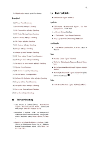 19
[1] Thought Relics, Internet Sacred Text Archive
Translated
[1] Chitra at Project Gutenberg
[2] Creative Unity at Project Gutenberg
[3] The Crescent Moon at Project Gutenberg
[4] The Cycle of Spring at Project Gutenberg
[5] Fruit-Gathering at Project Gutenberg
[6] The Fugitive at Project Gutenberg
[7] The Gardener at Project Gutenberg
[8] Gitanjali at Project Gutenberg
[9] Glimpses of Bengal at Project Gutenberg
[10] The Home and the World at Project Gutenberg
[11] The Hungry Stones at Project Gutenberg
[12] The King of the Dark Chamber at Project Gutenberg
[13] Mashi at Project Gutenberg
[14] My Reminiscences at Project Gutenberg
[15] The Post Oﬃce at Project Gutenberg
[16] Sadhana: The Realisation of Life at Project Gutenberg
[17] Songs of Kabir at Project Gutenberg
[18] The Spirit of Japan at Project Gutenberg
[19] Stories from Tagore at Project Gutenberg
[20] Stray Birds at Project Gutenberg
15 Further reading
• Abu Zakaria, G. (editor) (2011). Rabindranath
Tagore—Wanderer zwischen Welten. Klemm and
Oelschläger. ISBN 978-3-86281-018-5.
• Chaudhuri, A. (editor) (2004). The Vintage Book
of Modern Indian Literature (1st ed.). Vintage (pub-
lished 9 November 2004). ISBN 978-0-375-71300-
2.
• Deutsch, A. (editor); Robinson, A. (editor) (1989).
The Art of Rabindranath Tagore (1st ed.). Monthly
Review Press (published August 1989). ISBN 978-
0-233-98359-2.
16 External links
• Rabindranath Tagore at DMOZ
Analyses
• Ezra Pound: “Rabindranath Tagore”, The Fort-
nightly Review, March 1913
• ... Current Articles, Parabaas
• ... The Founder, Visva-Bharati University
• Mary Lago Collection, University of Missouri
Audiobooks
• ... with Albert Einstein and H. G. Wells, School of
Wisdom
Texts
• Bichitra: Online Tagore Variorum
• Works by Rabindranath Tagore at Project Guten-
berg
• Works by or about Rabindranath Tagore at Internet
Archive
• Works by Rabindranath Tagore at LibriVox (public
domain audiobooks)
Talks
• South Asian American Digital Archive (SAADA)
 