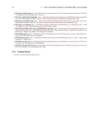22 17 TEXT AND IMAGE SOURCES, CONTRIBUTORS, AND LICENSES
• File:Tagore_Kuthibari.jpg Source: http://upload.wikimedia.org/wikipedia/commons/1/15/Tagore_Kuthibari.jpg License: CC-BY-SA-
3.0 Contributors: Own work Original artist: Armanaziz
• File:Tagore_handwriting_Bengali.jpg Source: http://upload.wikimedia.org/wikipedia/commons/d/df/Tagore_handwriting_Bengali.
jpg License: Public domain Contributors: http://www.terebess.hu/english/tagore5.html Original artist: Rabindranath Tagore
• File:Tagore_manuscript6_c.jpg Source: http://upload.wikimedia.org/wikipedia/commons/2/21/Tagore_manuscript6_c.jpg License:
Public domain Contributors: http://www.calcuttaweb.com/tagore/manuscript.shtml Original artist: Rabindranath Tagore
• File:Tagore_on_Gandhi.jpg Source: http://upload.wikimedia.org/wikipedia/commons/d/d8/Tagore_on_Gandhi.jpg License: CC BY
2.0 Contributors: Tagore on Gandhi Original artist: Ryan from Toronto, Canada
• File:Valmiki_Pratibha_Indira_Devi_&_Rabindranath_Tagore.jpg Source: http://upload.wikimedia.org/wikipedia/commons/1/11/
Valmiki_Pratibha_Indira_Devi_%26_Rabindranath_Tagore.jpg License: Public domain Contributors: Indira Devi Chowdhurani. Ra-
bindra Smriti — Kolkata: Visva-Bharati, 1974. Original artist: Unknown
• File:Wikidata-logo.svg Source: http://upload.wikimedia.org/wikipedia/commons/f/ff/Wikidata-logo.svg License: Public domain Con-
tributors: Own work Original artist: User:Planemad
• File:Wikiquote-logo.svg Source: http://upload.wikimedia.org/wikipedia/commons/f/fa/Wikiquote-logo.svg License: Public domain
Contributors: ? Original artist: ?
• File:Wikisource-logo.svg Source: http://upload.wikimedia.org/wikipedia/commons/4/4c/Wikisource-logo.svg License: CC BY-SA 3.0
Contributors: Rei-artur Original artist: Nicholas Moreau
• File:Wikiversity-logo-Snorky.svg Source: http://upload.wikimedia.org/wikipedia/commons/1/1b/Wikiversity-logo-en.svg License: CC
BY-SA 3.0 Contributors: Own work Original artist: Snorky
17.3 Content license
• Creative Commons Attribution-Share Alike 3.0
 
