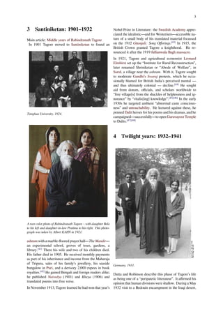 3
3 Santiniketan: 1901–1932
Main article: Middle years of Rabindranath Tagore
In 1901 Tagore moved to Santiniketan to found an
Tsinghua University, 1924.
A rare color photo of Rabindranath Tagore – with daughter Bela
to his left and daughter-in-law Pratima to his right. This photo-
graph was taken by Albert KAHN in 1921.
ashram with a marble-ﬂoored prayer hall—The Mandir—
an experimental school, groves of trees, gardens, a
library.[41]
There his wife and two of his children died.
His father died in 1905. He received monthly payments
as part of his inheritance and income from the Maharaja
of Tripura, sales of his family’s jewellery, his seaside
bungalow in Puri, and a derisory 2,000 rupees in book
royalties.[42]
He gained Bengali and foreign readers alike;
he published Naivedya (1901) and Kheya (1906) and
translated poems into free verse.
In November 1913, Tagore learned he had won that year’s
Nobel Prize in Literature: the Swedish Academy appre-
ciated the idealistic—and for Westerners—accessible na-
ture of a small body of his translated material focussed
on the 1912 Gitanjali: Song Oﬀerings.[43]
In 1915, the
British Crown granted Tagore a knighthood. He re-
nounced it after the 1919 Jallianwala Bagh massacre.
In 1921, Tagore and agricultural economist Leonard
Elmhirst set up the “Institute for Rural Reconstruction”,
later renamed Shriniketan or “Abode of Welfare”, in
Surul, a village near the ashram. With it, Tagore sought
to moderate Gandhi’s Swaraj protests, which he occa-
sionally blamed for British India’s perceived mental —
and thus ultimately colonial — decline.[44]
He sought
aid from donors, oﬃcials, and scholars worldwide to
“free village[s] from the shackles of helplessness and ig-
norance” by “vitalis[ing] knowledge”.[45][46]
In the early
1930s he targeted ambient “abnormal caste conscious-
ness” and untouchability. He lectured against these, he
penned Dalit heroes for his poems and his dramas, and he
campaigned—successfully—to open Guruvayoor Temple
to Dalits.[47][48]
4 Twilight years: 1932–1941
Germany, 1931.
Dutta and Robinson describe this phase of Tagore’s life
as being one of a “peripatetic litterateur”. It aﬃrmed his
opinion that human divisions were shallow. During a May
1932 visit to a Bedouin encampment in the Iraqi desert,
 