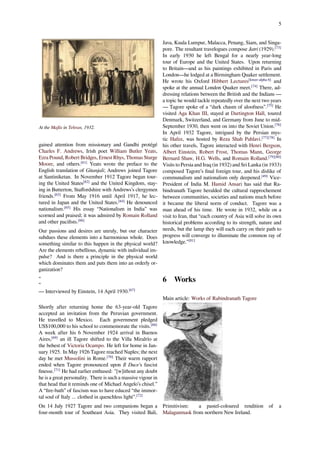 5
At the Majlis in Tehran, 1932.
gained attention from missionary and Gandhi protégé
Charles F. Andrews, Irish poet William Butler Yeats,
Ezra Pound, Robert Bridges, Ernest Rhys, Thomas Sturge
Moore, and others.[61]
Yeats wrote the preface to the
English translation of Gitanjali; Andrews joined Tagore
at Santiniketan. In November 1912 Tagore began tour-
ing the United States[62]
and the United Kingdom, stay-
ing in Butterton, Staﬀordshire with Andrews’s clergymen
friends.[63]
From May 1916 until April 1917, he lec-
tured in Japan and the United States.[64]
He denounced
nationalism.[65]
His essay “Nationalism in India” was
scorned and praised; it was admired by Romain Rolland
and other paciﬁsts.[66]
Our passions and desires are unruly, but our character
subdues these elements into a harmonious whole. Does
something similar to this happen in the physical world?
Are the elements rebellious, dynamic with individual im-
pulse? And is there a principle in the physical world
which dominates them and puts them into an orderly or-
ganization?
“
”
— Interviewed by Einstein, 14 April 1930.[67]
Shortly after returning home the 63-year-old Tagore
accepted an invitation from the Peruvian government.
He travelled to Mexico. Each government pledged
US$100,000 to his school to commemorate the visits.[68]
A week after his 6 November 1924 arrival in Buenos
Aires,[69]
an ill Tagore shifted to the Villa Miralrío at
the behest of Victoria Ocampo. He left for home in Jan-
uary 1925. In May 1926 Tagore reached Naples; the next
day he met Mussolini in Rome.[70]
Their warm rapport
ended when Tagore pronounced upon Il Duce's fascist
ﬁnesse.[71]
He had earlier enthused: "[w]ithout any doubt
he is a great personality. There is such a massive vigour in
that head that it reminds one of Michael Angelo’s chisel.”
A “ﬁre-bath” of fascism was to have educed “the immor-
tal soul of Italy ... clothed in quenchless light”.[72]
On 14 July 1927 Tagore and two companions began a
four-month tour of Southeast Asia. They visited Bali,
Java, Kuala Lumpur, Malacca, Penang, Siam, and Singa-
pore. The resultant travelogues compose Jatri (1929).[73]
In early 1930 he left Bengal for a nearly year-long
tour of Europe and the United States. Upon returning
to Britain—and as his paintings exhibited in Paris and
London—he lodged at a Birmingham Quaker settlement.
He wrote his Oxford Hibbert Lectures[lower-alpha 6]
and
spoke at the annual London Quaker meet.[74]
There, ad-
dressing relations between the British and the Indians —
a topic he would tackle repeatedly over the next two years
— Tagore spoke of a “dark chasm of aloofness”.[75]
He
visited Aga Khan III, stayed at Dartington Hall, toured
Denmark, Switzerland, and Germany from June to mid-
September 1930, then went on into the Soviet Union.[76]
In April 1932 Tagore, intrigued by the Persian mys-
tic Hafez, was hosted by Reza Shah Pahlavi.[77][78]
In
his other travels, Tagore interacted with Henri Bergson,
Albert Einstein, Robert Frost, Thomas Mann, George
Bernard Shaw, H.G. Wells, and Romain Rolland.[79][80]
Visits to Persia and Iraq (in 1932) and Sri Lanka (in 1933)
composed Tagore’s ﬁnal foreign tour, and his dislike of
communalism and nationalism only deepened.[49]
Vice-
President of India M. Hamid Ansari has said that Ra-
bindranath Tagore heralded the cultural rapprochement
between communities, societies and nations much before
it became the liberal norm of conduct. Tagore was a
man ahead of his time. He wrote in 1932, while on a
visit to Iran, that “each country of Asia will solve its own
historical problems according to its strength, nature and
needs, but the lamp they will each carry on their path to
progress will converge to illuminate the common ray of
knowledge.”[81]
6 Works
Main article: Works of Rabindranath Tagore
Primitivism: a pastel-coloured rendition of a
Malaganmask from northern New Ireland.
 