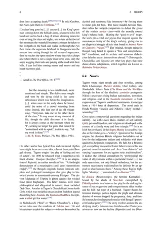 8 6 WORKS
dren into accepting death.[109][110][111]
In mid-October,
the Nazis sent them to Treblinka.[112]
[I]n days long gone by [...] I can see [...] the King’s post-
man coming down the hillside alone, a lantern in his left
hand and on his back a bag of letters climbing down for
ever so long, for days and nights, and where at the foot of
the mountain the waterfall becomes a stream he takes to
the footpath on the bank and walks on through the rye;
then comes the sugarcane ﬁeld and he disappears into the
narrow lane cutting through the tall stems of sugarcanes;
then he reaches the open meadow where the cricket chirps
and where there is not a single man to be seen, only the
snipe wagging their tails and poking at the mud with their
bills. I can feel him coming nearer and nearer and my
heart becomes glad.
“
”
— Amal in The Post Oﬃce, 1914.[113]
but the meaning is less intellectual, more
emotional and simple. The deliverance sought
and won by the dying child is the same
deliverance which rose before his imagination,
[...] when once in the early dawn he heard,
amid the noise of a crowd returning from
some festival, this line out of an old village
song, “Ferryman, take me to the other shore
of the river.” It may come at any moment of
life, though the child discovers it in death,
for it always comes at the moment when the
“I”, seeking no longer for gains that cannot be
“assimilated with its spirit”, is able to say, “All
my work is thine”.[114]
—W. B. Yeats, Preface, The Post Oﬃce, 1914.
His other works fuse lyrical ﬂow and emotional rhythm
into a tight focus on a core idea, a break from prior Ben-
gali drama. Tagore sought “the play of feeling and not
of action”. In 1890 he released what is regarded as his
ﬁnest drama: Visarjan (Sacriﬁce).[104]
It is an adapta-
tion of Rajarshi, an earlier novella of his. “A forthright
denunciation of a meaningless [and] cruel superstitious
rite[s]",[115]
the Bengali originals feature intricate sub-
plots and prolonged monologues that give play to his-
torical events in seventeenth-century Udaipur. The de-
vout Maharaja of Tripura is pitted against the wicked
head priest Raghupati. His latter dramas were more
philosophical and allegorical in nature; these included
Dak Ghar. Another is Tagore’s Chandalika (Untouchable
Girl), which was modelled on an ancient Buddhist legend
describing how Ananda, the Gautama Buddha's disciple,
asks a tribal girl for water.[116]
In Raktakarabi (“Red” or “Blood Oleanders”), a klep-
tocrat rules over the residents of Yaksha puri. He and
his retainers exploit his subjects—who are benumbed by
alcohol and numbered like inventory—by forcing them
to mine gold for him. The naive maiden-heroine Nan-
dini rallies her subject-compatriots to defeat the greed
of the realm’s sardar class—with the morally roused
king’s belated help. Skirting the “good-vs-evil” trope,
the work pits a vital and joyous lèse majesté against the
monotonous fealty of the king’s varletry, giving rise to
an allegorical struggle akin to that found in Animal Farm
or Gulliver’s Travels.[117]
The original, though prized in
Bengal, long failed to spawn a “free and comprehensi-
ble” translation, and its archaic and sonorous didacti-
cism failed to attract interest from abroad.[4]
Chitrangada,
Chandalika, and Shyama are other key plays that have
dance-drama adaptations, which together are known as
Rabindra Nritya Natya.
6.4 Novels
Tagore wrote eight novels and four novellas, among
them Chaturanga, Shesher Kobita, Char Odhay, and
Noukadubi. Ghare Baire (The Home and the World)—
through the lens of the idealistic zamindar protagonist
Nikhil—excoriates rising Indian nationalism, terrorism,
and religious zeal in the Swadeshi movement; a frank
expression of Tagore’s conﬂicted sentiments, it emerged
from a 1914 bout of depression. The novel ends in
Hindu-Muslim violence and Nikhil’s—likely mortal—
wounding.[118]
Gora raises controversial questions regarding the Indian
identity. As with Ghare Baire, matters of self-identity
(jāti), personal freedom, and religion are developed in the
context of a family story and love triangle.[119]
In it an
Irish boy orphaned in the Sepoy Mutiny is raised by Hin-
dus as the titular gora—"whitey”. Ignorant of his foreign
origins, he chastises Hindu religious backsliders out of
love for the indigenous Indians and solidarity with them
against his hegemon-compatriots. He falls for a Brahmo
girl, compelling his worried foster father to reveal his lost
past and cease his nativist zeal. As a “true dialectic” ad-
vancing “arguments for and against strict traditionalism”,
it tackles the colonial conundrum by “portray[ing] the
value of all positions within a particular frame [...] not
only syncretism, not only liberal orthodoxy, but the ex-
tremest reactionary traditionalism he defends by an ap-
peal to what humans share.” Among these Tagore high-
lights “identity [...] conceived of as dharma."[120]
In Jogajog (Relationships), the heroine Kumudini—
bound by the ideals of Śiva-Sati, exempliﬁed by
Dākshāyani—is torn between her pity for the sinking for-
tunes of her progressive and compassionate elder brother
and his foil: her roue of a husband. Tagore ﬂaunts his
feminist leanings; pathos depicts the plight and ultimate
demise of women trapped by pregnancy, duty, and fam-
ily honour; he simultaneously trucks with Bengal’s putres-
cent landed gentry.[121]
The story revolves around the un-
derlying rivalry between two families—the Chatterjees,
aristocrats now on the decline (Biprodas) and the Ghos-
 