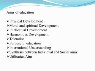 Aims of education
Physical Development
Moral and spiritual Development
Intellectual Development
Harmonious Development
Toleration
Purposeful education
International Understanding
Synthesis between Individual and Social aims
Utilitarian Aim
 