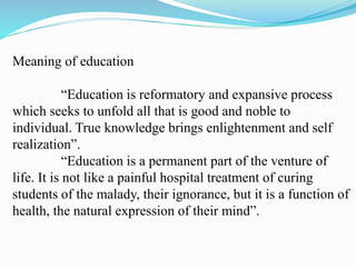 Meaning of education
“Education is reformatory and expansive process
which seeks to unfold all that is good and noble to
individual. True knowledge brings enlightenment and self
realization”.
“Education is a permanent part of the venture of
life. It is not like a painful hospital treatment of curing
students of the malady, their ignorance, but it is a function of
health, the natural expression of their mind”.
 