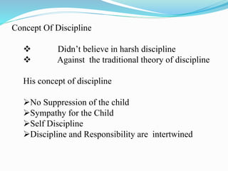 Concept Of Discipline
 Didn’t believe in harsh discipline
 Against the traditional theory of discipline
His concept of discipline
No Suppression of the child
Sympathy for the Child
Self Discipline
Discipline and Responsibility are intertwined
 