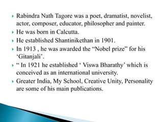  Rabindra Nath Tagore was a poet, dramatist, novelist,
actor, composer, educator, philosopher and painter.
 He was born in Calcutta.
 He established Shantinikethan in 1901.
 In 1913 , he was awarded the “Nobel prize” for his
‘Gitanjali’.
 “ In 1921 he established ‘ Viswa Bharathy’ which is
conceived as an international university.
 Greater India, My School, Creative Unity, Personality
are some of his main publications.
 