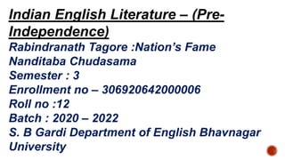 Indian English Literature – (Pre-
Independence)
Rabindranath Tagore :Nation’s Fame
Nanditaba Chudasama
Semester : 3
Enrollment no – 306920642000006
Roll no :12
Batch : 2020 – 2022
S. B Gardi Department of English Bhavnagar
University
 