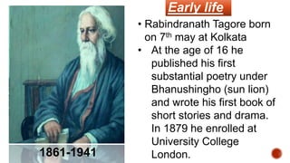 • Rabindranath Tagore born
on 7th may at Kolkata
• At the age of 16 he
published his first
substantial poetry under
Bhanushingho (sun lion)
and wrote his first book of
short stories and drama.
In 1879 he enrolled at
University College
London.
1861-1941
Early life
 
