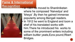Fame & International
Recognition
• In 1901 he moved to Shantiniketan
where he composed ‘Naivedya’ and
'kheya’ .By then he gained immense
popularity among Bengali readers.
• In 1912 he went to England and toom a
shef of his translated works with
him.There he introduced his works to
some of the prominent writers including
william buttler yeats,Ezra pound,Rbert
Bridges.
 