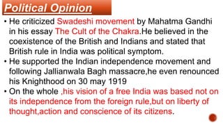 Political Opinion
• He criticized Swadeshi movement by Mahatma Gandhi
in his essay The Cult of the Chakra.He believed in the
coexistence of the British and Indians and stated that
British rule in India was political symptom.
• He supported the Indian independence movement and
following Jallianwala Bagh massacre,he even renounced
his Knighthood on 30 may 1919
• On the whole ,his vision of a free India was based not on
its independence from the foreign rule,but on liberty of
thought,action and conscience of its citizens.
 