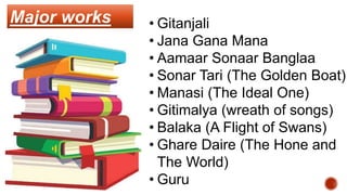 Major works • Gitanjali
• Jana Gana Mana
• Aamaar Sonaar Banglaa
• Sonar Tari (The Golden Boat)
• Manasi (The Ideal One)
• Gitimalya (wreath of songs)
• Balaka (A Flight of Swans)
• Ghare Daire (The Hone and
The World)
• Guru
 