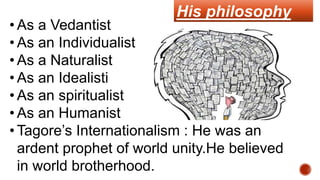 His philosophy
• As a Vedantist
• As an Individualist
• As a Naturalist
• As an Idealisti
• As an spiritualist
• As an Humanist
• Tagore’s Internationalism : He was an
ardent prophet of world unity.He believed
in world brotherhood.
 