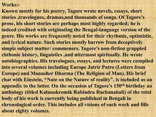 Works:-
Known mostly for his poetry, Tagore wrote novels, essays, short
stories ,travelogues, dramas,and thousands of songs. Of Tagore‘s
prose, his short stories are perhaps most highly regarded; he is
indeed credited with originating the Bengal-language version of the
genre. His works are frequently noted for their rhythmic, optimistic,
and lyrical nature. Such stories mostly barrow from deceptively
simple subject matter: commoners. Tagore‘s non-fiction grappled
chthonic history, linguistics ,and uttermost spiritually. He wrote
autobiographies. His travelogues, essays, and lectures were compiled
into several volumes including Europe Jatrir Patro (Letters from
Europe) and Manusher Dharma (The Religion of Man). His brief
chat with Einstein, ―Note on the Nature of reality‖, is included as an
appendix to the latter. On the occasion of Tagore‘s 150th birthday an
anthology (titled Kalanukromik Rabindra Rachanabali) of the total
body of his work is currently being published in Bengali in
chronological order. This includes all visions of each work and fills
about eighty volumes.
 