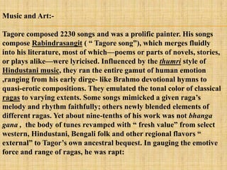 Music and Art:-

Tagore composed 2230 songs and was a prolific painter. His songs
compose Rabindrasangit ( ― Tagore song‖), which merges fluidly
into his literature, most of which—poems or parts of novels, stories,
or plays alike—were lyricised. Influenced by the thumri style of
Hindustani music, they ran the entire gamut of human emotion
,ranging from his early dirge- like Brahmo devotional hymns to
quasi-erotic compositions. They emulated the tonal color of classical
ragas to varying extents. Some songs mimicked a given raga‘s
melody and rhythm faithfully; others newly blended elements of
different ragas. Yet about nine-tenths of his work was not bhanga
gana , the body of tunes revamped with ― fresh value‖ from select
western, Hindustani, Bengali folk and other regional flavors ―
external‖ to Tagor‘s own ancestral bequest. In gauging the emotive
force and range of ragas, he was rapt:
 