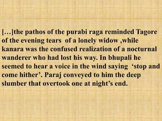 […]the pathos of the purabi raga reminded Tagore
of the evening tears of a lonely widow ,while
kanara was the confused realization of a nocturnal
wanderer who had lost his way. In bhupali he
seemed to hear a voice in the wind saying ‗stop and
come hither‘. Paraj conveyed to him the deep
slumber that overtook one at night‘s end.
 