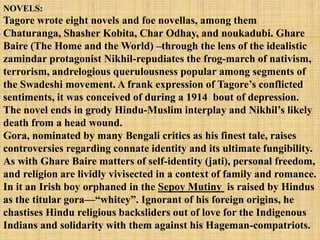 NOVELS:
Tagore wrote eight novels and foe novellas, among them
Chaturanga, Shasher Kobita, Char Odhay, and noukadubi. Ghare
Baire (The Home and the World) –through the lens of the idealistic
zamindar protagonist Nikhil-repudiates the frog-march of nativism,
terrorism, andrelogious querulousness popular among segments of
the Swadeshi movement. A frank expression of Tagore‘s conflicted
sentiments, it was conceived of during a 1914 bout of depression.
The novel ends in grody Hindu-Muslim interplay and Nikhil‘s likely
death from a head wound.
Gora, nominated by many Bengali critics as his finest tale, raises
controversies regarding connate identity and its ultimate fungibility.
As with Ghare Baire matters of self-identity (jati), personal freedom,
and religion are lividly vivisected in a context of family and romance.
In it an Irish boy orphaned in the Sepoy Mutiny is raised by Hindus
as the titular gora—―whitey‖. Ignorant of his foreign origins, he
chastises Hindu religious backsliders out of love for the Indigenous
Indians and solidarity with them against his Hageman-compatriots.
 