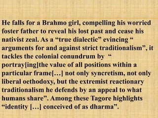 He falls for a Brahmo girl, compelling his worried
foster father to reveal his lost past and cease his
nativist zeal. As a ―true dialectic‖ evincing ―
arguments for and against strict traditionalism‖, it
tackles the colonial conundrum by ―
portray[ing]the value of all positions within a
particular frame[…] not only syncretism, not only
liberal oethodoxy, but the extremist reactionary
traditionalism he defends by an appeal to what
humans share‖. Among these Tagore highlights
―identity […] conceived of as dharma‖.
 