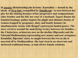 In jogajog (Relationship),the heroine Kumudini --- bound by the
ideals of Siva-Sati, exemplified by Dakdhyani—is torn between her
pity for the sinking fortunes of her progressive and compassionate
elder brother and his foil: her roué of a husband. Tagore flaunts his
feminist leanings; pathos depicts the plight and ultimate demise of
women trapped by pregnancy, duty, and family honour; he
simultaneously trucks with Bengal‘s putrescent landed gentry. The
story revolves around the underlying rivalry between two families—
the Chatterjees, aristocrats now on the decline (Biproads) and the
Ghosals(Madhusudan),representing new money and new arrogance.
Kumidini, Biprodas‘ sister, is caught between the two as she is
married off to Madhusudhan. She had risen in an observant and
sheltered traditional home, as had all her female relations.
 