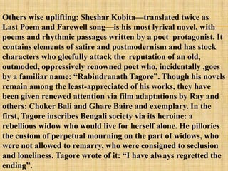 Others wise uplifting: Sheshar Kobita—translated twice as
Last Poem and Farewell song—is his most lyrical novel, with
poems and rhythmic passages written by a poet protagonist. It
contains elements of satire and postmodernism and has stock
characters who gleefully attack the reputation of an old,
outmoded, oppressively renowned poet who, incidentally ,goes
by a familiar name: ―Rabindranath Tagore‖. Though his novels
remain among the least-appreciated of his works, they have
been given renewed attention via film adaptations by Ray and
others: Choker Bali and Ghare Baire and exemplary. In the
first, Tagore inscribes Bengali society via its heroine: a
rebellious widow who would live for herself alone. He pillories
the custom of perpetual mourning on the part of widows, who
were not allowed to remarry, who were consigned to seclusion
and loneliness. Tagore wrote of it: ―I have always regretted the
ending‖.
 