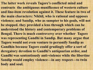 The latter work reveals Tagore‘s conflicted mind and
contracts the ambiguous munificence of western culture
and line-item revolution against it. These feature in two of
the main characters: Nikhil, who is rational and opposes
violence; and Sandip, who as sumpter to his goals, will not
be stopped. they provided a lens through which can be
understood the history and contemporary problems of
Bengal. There is much controversy over whether Tagore
was representing Gandhi in Sandip. But many argue that
Tagore would not even venture to personify Sandip as
Gandhin because Tagore could grudingly offer a sort of
deregatory devotion to Gandhi‘s antiquarian ardor, and
Gandhi was sententiously anti-violence while the libertine
Sandip would employ violence—in any respect—to twin
body and soul.
 