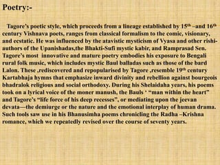 Poetry:-

  Tagore‘s poetic style, which proceeds from a lineage established by 15th –and 16th
century Vishnava poets, ranges from classical formalism to the comic, visionary,
and ecstatic. He was influenced by the atavistic mysticism of Vyasa and other rishi-
authors of the Upanishadas,the Bhakti-Sufi mystic kabir, and Ramprasad Sen.
Tagore‘s most innovative and mature poetry embodies his exposure to Bengali
rural folk music, which includes mystic Baul balladas such as those of the bard
Lalon. These ,rediscovered and repopularised by Tagore ,resemble 19th century
Kartabhaja hymns that emphasize inward divinity and rebellion against bourgeois
bhadralok religious and social orthodoxy. During his Shelaidaha years, his poems
took on a lyrical voice of the moner manush, the Bauls ‗ ―man within the heart‖
and Tagore‘s ―life force of his deep recesses‖, or mediating upon the jeevan
devata—the demiurge or the nature and the emotional interplay of human drama.
Such tools saw use in his Bhanusimha poems chronicling the Radha –Krishna
romance, which we repeatedly revised over the course of seventy years.
 