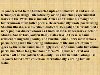 Tagore reacted to the halfhearted uptake of modernist and realist
techniques in Bengali literature by writing matching experimental
works in the 1930s. these include Africa and Camalia, among the
better known of his latter poems. He occasionally wrote poems using
Shadhu Bhasha, a sanskritised dialect of Bengali; he later adopted a
more popular dialect known as Cholti Bhasha. Other works include
Manasi, Sonar Tori(Golden Boat), Balaka(Wild Geese, a name
redolent of migrating souls), and Purobi. Sonar Tori‘s most famous
poem, deling with the fleeting endurance of life and achievement
,goes by the same name; hauntingly it ends: Shunno nodir tire rihinu
pori/Jaha chhilo leo gelo Shonar tori—―all I had achieved was
carried off on the golden boat—only I was felt behind.‖Gitanjali is
Tagore‘s best-known collection internationally, earning him his
Nobel.
 