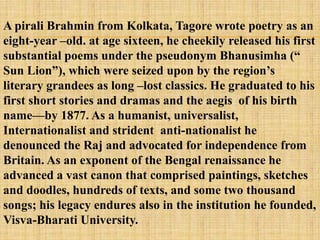 A pirali Brahmin from Kolkata, Tagore wrote poetry as an
eight-year –old. at age sixteen, he cheekily released his first
substantial poems under the pseudonym Bhanusimha (―
Sun Lion‖), which were seized upon by the region‘s
literary grandees as long –lost classics. He graduated to his
first short stories and dramas and the aegis of his birth
name—by 1877. As a humanist, universalist,
Internationalist and strident anti-nationalist he
denounced the Raj and advocated for independence from
Britain. As an exponent of the Bengal renaissance he
advanced a vast canon that comprised paintings, sketches
and doodles, hundreds of texts, and some two thousand
songs; his legacy endures also in the institution he founded,
Visva-Bharati University.
 