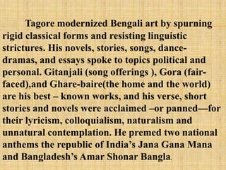 Tagore modernized Bengali art by spurning
rigid classical forms and resisting linguistic
strictures. His novels, stories, songs, dance-
dramas, and essays spoke to topics political and
personal. Gitanjali (song offerings ), Gora (fair-
faced),and Ghare-baire(the home and the world)
are his best – known works, and his verse, short
stories and novels were acclaimed –or panned—for
their lyricism, colloquialism, naturalism and
unnatural contemplation. He premed two national
anthems the republic of India‘s Jana Gana Mana
and Bangladesh‘s Amar Shonar Bangla.
 