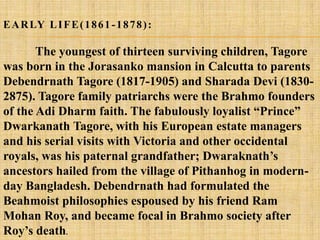 E A R LY L I F E ( 1 8 6 1 - 1 8 7 8 ) :

       The youngest of thirteen surviving children, Tagore
was born in the Jorasanko mansion in Calcutta to parents
Debendrnath Tagore (1817-1905) and Sharada Devi (1830-
2875). Tagore family patriarchs were the Brahmo founders
of the Adi Dharm faith. The fabulously loyalist ―Prince‖
Dwarkanath Tagore, with his European estate managers
and his serial visits with Victoria and other occidental
royals, was his paternal grandfather; Dwaraknath‘s
ancestors hailed from the village of Pithanhog in modern-
day Bangladesh. Debendrnath had formulated the
Beahmoist philosophies espoused by his friend Ram
Mohan Roy, and became focal in Brahmo society after
Roy‘s death.
 