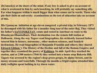 [It] knock[s] at the doors of the mind. If any boy is asked to give an account of
what is awakened in him by such knocking, he will probably say something silly.
For what happens within is much bigger than what comes out in words. Those who
pin their faith on university examinations as the test of education take no account
of this.

His Upanayan initiation at age eleven aungered a pivotal trip; in February 1873
he decamped with his father for a months- long tour of the outer Raj. They visited
his father‘s SANTINIKETAN estate and rested in Amritsar en route to the
Himalayan Dhauladhars. Their destination was the remote hill station at
Dalhousie. Along the way Tagore read biographies; his stridently learned father
tutored him in history, astronomy , other modern sciences, and Sanskrit
declensions. He read biographies of Benjamin Franklin and others; they shared
Edward Gibbon ‗s The History of the Decline and fall of the Roman Empire; and
together they examined the poetry of Kalidasa. In mid- April they reached the
station, and at 2300 meters (7546 ft) they settled into a house atop Bakorta Hill.
Tagore was arrested by the region‘s deep green gorges, its alpine forests, and its
mossy streams and waterfalls. Through the months a frigid regime attended him:
daily twilights spent bathing in icy dawn water.
 