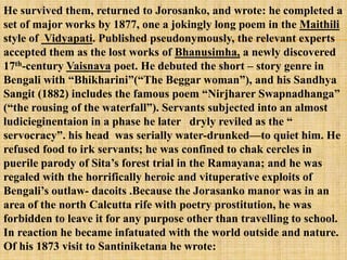 He survived them, returned to Jorosanko, and wrote: he completed a
set of major works by 1877, one a jokingly long poem in the Maithili
style of Vidyapati. Published pseudonymously, the relevant experts
accepted them as the lost works of Bhanusimha, a newly discovered
17th-century Vaisnava poet. He debuted the short – story genre in
Bengali with ―Bhikharini‖(―The Beggar woman‖), and his Sandhya
Sangit (1882) includes the famous poem ―Nirjharer Swapnadhanga‖
(―the rousing of the waterfall‖). Servants subjected into an almost
ludicieginentaion in a phase he later dryly reviled as the ―
servocracy‖. his head was serially water-drunked—to quiet him. He
refused food to irk servants; he was confined to chak cercles in
puerile parody of Sita‘s forest trial in the Ramayana; and he was
regaled with the horrifically heroic and vituperative exploits of
Bengali‘s outlaw- dacoits .Because the Jorasanko manor was in an
area of the north Calcutta rife with poetry prostitution, he was
forbidden to leave it for any purpose other than travelling to school.
In reaction he became infatuated with the world outside and nature.
Of his 1873 visit to Santiniketana he wrote:
 