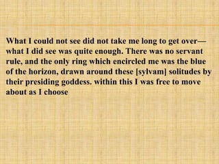 What I could not see did not take me long to get over—
what I did see was quite enough. There was no servant
rule, and the only ring which encircled me was the blue
of the horizon, drawn around these [sylvam] solitudes by
their presiding goddess. within this I was free to move
about as I choose
 