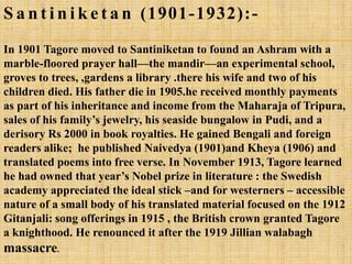 S a n t i n i k e t a n (1901-1932):-
In 1901 Tagore moved to Santiniketan to found an Ashram with a
marble-floored prayer hall—the mandir—an experimental school,
groves to trees, ,gardens a library .there his wife and two of his
children died. His father die in 1905.he received monthly payments
as part of his inheritance and income from the Maharaja of Tripura,
sales of his family‘s jewelry, his seaside bungalow in Pudi, and a
derisory Rs 2000 in book royalties. He gained Bengali and foreign
readers alike; he published Naivedya (1901)and Kheya (1906) and
translated poems into free verse. In November 1913, Tagore learned
he had owned that year‘s Nobel prize in literature : the Swedish
academy appreciated the ideal stick –and for westerners – accessible
nature of a small body of his translated material focused on the 1912
Gitanjali: song offerings in 1915 , the British crown granted Tagore
a knighthood. He renounced it after the 1919 Jillian walabagh
massacre.
 