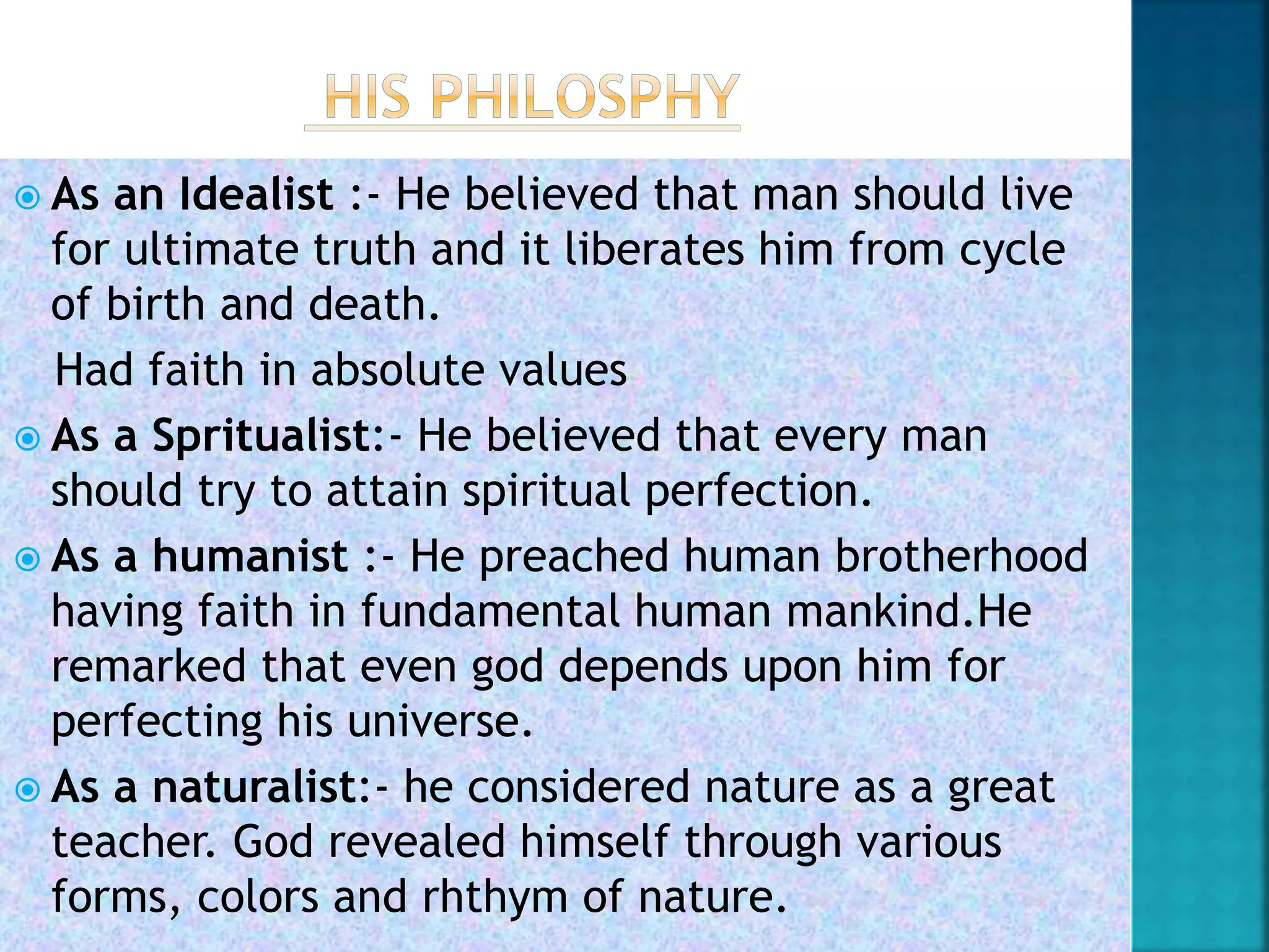  As an Idealist :- He believed that man should live
for ultimate truth and it liberates him from cycle
of birth and death.
Had faith in absolute values
 As a Spritualist:- He believed that every man
should try to attain spiritual perfection.
 As a humanist :- He preached human brotherhood
having faith in fundamental human mankind.He
remarked that even god depends upon him for
perfecting his universe.
 As a naturalist:- he considered nature as a great
teacher. God revealed himself through various
forms, colors and rhthym of nature.
 