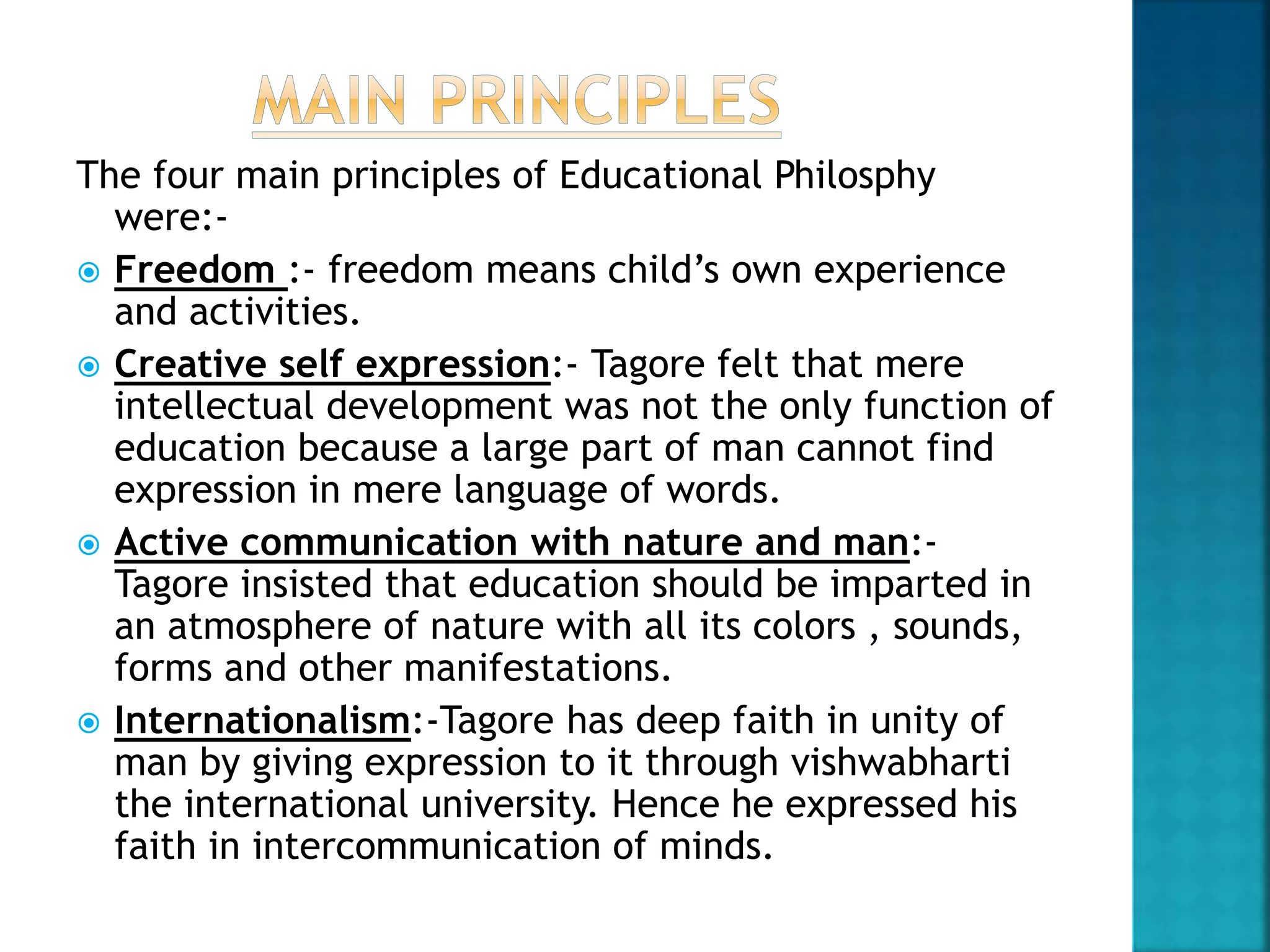 The four main principles of Educational Philosphy
were:-
 Freedom :- freedom means child’s own experience
and activities.
 Creative self expression:- Tagore felt that mere
intellectual development was not the only function of
education because a large part of man cannot find
expression in mere language of words.
 Active communication with nature and man:-
Tagore insisted that education should be imparted in
an atmosphere of nature with all its colors , sounds,
forms and other manifestations.
 Internationalism:-Tagore has deep faith in unity of
man by giving expression to it through vishwabharti
the international university. Hence he expressed his
faith in intercommunication of minds.
 