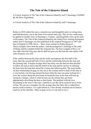 The Tale of the Unknown Island
A Critical Analysis of The Tale of the Unknown Island by JosГ© Saramago.| EN4903|
By Mr Drew Eaglesham|
A Critical Analysis of The Tale of the Unknown Island by JosГ© Saramago.
Kirkus in 2010 called this story a mischievous and thoughtful satire on ruling elites
and bold dreamers, cast in the form of revisionist fairy tale. This review could easily
be applied to another story of Saramago s, Centaur , and beautifully sums up the style
of the author. The Tale of the UnknownIsland by the Nobel Prize winning Portuguese
author JosГ© Saramago was first published in the original Portuguese in 1997 and
later in English in 1999. Set in ... Show more content on Helpwriting.net ...
These examples show both the author s and the protagonist s challenge to the order
of things and the complete belief the character has. The best example of this is on
line eight when the king says that he shall not give you the boat the man replies with
calm assurance you will .
If the conflict between the man and the order encompasses the first half of the
story, then the second half tells of love and the relationship between the man and
the cleaning lady. It begins on page three line thirty one she had just then decided
to follow the man it shows that the belief of the man and his success in claiming
the boat from the king had stirred the woman into following him. The story builds
on their relationship on page six line ten as the woman starts to think of the man in
a very homely way having cleaned the boat while the man was gone looking for a
crew she worries about the provisions on board the boat as the man will turn up
saying he s hungry, which is what all men say the minute they get home
appropriately describing the boat as their home. The problem with the love
developing in the story is the man s inability to see that all he needs he has in front
of him. We can see a metaphor for this on page four line three this is indeed how
destiny tends to behave. It is right behind us, it has already stretched out its hand to
touch us on the shoulder . Only on page seven we can start to see a
 