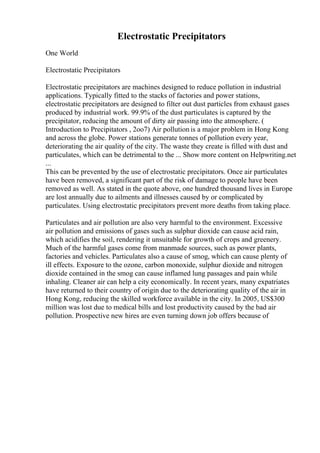 Electrostatic Precipitators
One World
Electrostatic Precipitators
Electrostatic precipitators are machines designed to reduce pollution in industrial
applications. Typically fitted to the stacks of factories and power stations,
electrostatic precipitators are designed to filter out dust particles from exhaust gases
produced by industrial work. 99.9% of the dust particulates is captured by the
precipitator, reducing the amount of dirty air passing into the atmosphere. (
Introduction to Precipitators , 2oo7) Air pollution is a major problem in Hong Kong
and across the globe. Power stations generate tonnes of pollution every year,
deteriorating the air quality of the city. The waste they create is filled with dust and
particulates, which can be detrimental to the ... Show more content on Helpwriting.net
...
This can be prevented by the use of electrostatic precipitators. Once air particulates
have been removed, a significant part of the risk of damage to people have been
removed as well. As stated in the quote above, one hundred thousand lives in Europe
are lost annually due to ailments and illnesses caused by or complicated by
particulates. Using electrostatic precipitators prevent more deaths from taking place.
Particulates and air pollution are also very harmful to the environment. Excessive
air pollution and emissions of gases such as sulphur dioxide can cause acid rain,
which acidifies the soil, rendering it unsuitable for growth of crops and greenery.
Much of the harmful gases come from manmade sources, such as power plants,
factories and vehicles. Particulates also a cause of smog, which can cause plenty of
ill effects. Exposure to the ozone, carbon monoxide, sulphur dioxide and nitrogen
dioxide contained in the smog can cause inflamed lung passages and pain while
inhaling. Cleaner air can help a city economically. In recent years, many expatriates
have returned to their country of origin due to the deteriorating quality of the air in
Hong Kong, reducing the skilled workforce available in the city. In 2005, US$300
million was lost due to medical bills and lost productivity caused by the bad air
pollution. Prospective new hires are even turning down job offers because of
 