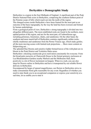 Derbyshire s Demographic Study
Derbyshire is a region in the East Midlands of England. A significant part of the Peak
District National Park exists in Derbyshire, comprising the southern furthest point of
the Pennine scope of hills which reach out into the north of the region.
The changed scenes inside Derbyshire s have been framed for the most part as an
outcome of the basic topography; by the way the land has been overseen and formed
by human undertakings.
From a geological point of view, Derbyshire s strong topography is divided into two
altogether different parts. The most established rocks are found in the northern, more
upland portion of the region, and are for the most part, of Carboniferous age,
including gritstones, limestones, shales, and sandstones. On the other hand, the
southern and more marsh half of Derbyshire contains significantly milder rocks,
chiefly mudstones and sandstones from the Permo Triassic age, which make gentler,
all the more moving scenes with limited rock projections. ... Show more content on
Helpwriting.net ...
The splendid blue blooms and sensitive ladder formed leaves of the wild plant are in
bloom in the Peak District and Yorkshire Dales areas.
Derbyshire s shocking countryside gives motivation consistently for everyone. From
the broad patio nurseries at Chatsworth House to the formal greenery enclosures at
Lea Rhododendron Gardens nearby Matlock and the Melbourne Hall, there
positively is a lot of flower incitement on bargain. When in a rush, you can also
shop for flowers online in Derbyshire and have it transported by our reliable flower
delivery in Derbyshire.
Encompassed by heaps of natural magnificence, our florists in Derbyshire strive to
make consummate floral gifts reasonable for any event. Regardless of whether you
need to state thank you to an exceptional companion or express your sensitivity at a
sad time, let us enable you to state it
 