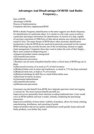 Advantages And Disadvantages Of RFID And Radio-
Frequency...
Intro of RFID
Advantages of RFID
Process of Implementation
Companies that have implemented RFID
RFID or Radio Frequency Identification as the name suggests uses Radio frequency
for identification of a particular object. It is similar to a bar code, scans to retrieve
a particular and unique information for identification. It consists of a chip, capable
of carrying a maximum of 2000 bytes of data and an antenna uses electronic devices
(small in size). The major feature of RFID above other electronic identification
mechanisms is that the RFID device need not be precisely positioned wrt the scanner.
RFID technology has recently become one of the revolutionary element in supply
chain management. Companies these days want to reduce the costs of their Supply ...
Show more content on Helpwriting.net ...
пѓјImproved product returns management
пѓјCounterfeit prevention
пѓјObsolescence prevention
2.Retailers can see more immediate benefits when a critical mass of RFID tags are in
place.
пѓјDecreased inventory of as much as 5% of total inventory
пѓјReduced labor costs in stores and warehouses, as much as 7.5% has been estimated
пѓјReduced stock outs, as high as 7% of revenues
пѓјReduced shrinkage by theft this is a multi billion dollar issue
пѓјIncreased inventory accuracy
пѓјAutomated replenishment
пѓјCounterfeit prevention
пѓјObsolescence prevention
Consumers can also benefit from RFID, but it depends upon how retail unit tagging
is carried out. The most common benefits possible are:
Improved service potentially faster checkout avoiding traditional lines. Users would
wave an RFID enabled card near a reader, instantly completing the purchasing
transaction.
Improved availability of items better visibility of products, allows for timely ordering,
manufacturing, distribution, and restocking of goods.
Improved product and service quality manufacturers could quickly locate and recall
faulty products, even before they reach
 