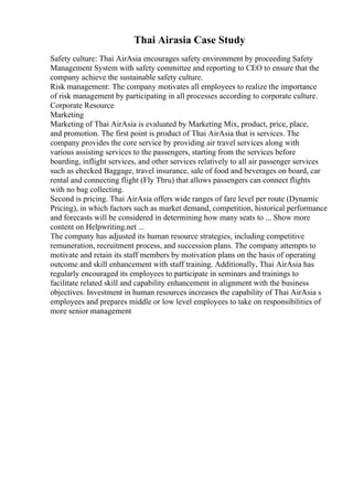 Thai Airasia Case Study
Safety culture: Thai AirAsia encourages safety environment by proceeding Safety
Management System with safety committee and reporting to CEO to ensure that the
company achieve the sustainable safety culture.
Risk management: The company motivates all employees to realize the importance
of risk management by participating in all processes according to corporate culture.
Corporate Resource
Marketing
Marketing of Thai AirAsia is evaluated by Marketing Mix, product, price, place,
and promotion. The first point is product of Thai AirAsia that is services. The
company provides the core service by providing air travel services along with
various assisting services to the passengers, starting from the services before
boarding, inflight services, and other services relatively to all air passenger services
such as checked Baggage, travel insurance, sale of food and beverages on board, car
rental and connecting flight (Fly Thru) that allows passengers can connect flights
with no bag collecting.
Second is pricing. Thai AirAsia offers wide ranges of fare level per route (Dynamic
Pricing), in which factors such as market demand, competition, historical performance
and forecasts will be considered in determining how many seats to ... Show more
content on Helpwriting.net ...
The company has adjusted its human resource strategies, including competitive
remuneration, recruitment process, and succession plans. The company attempts to
motivate and retain its staff members by motivation plans on the basis of operating
outcome and skill enhancement with staff training. Additionally, Thai AirAsia has
regularly encouraged its employees to participate in seminars and trainings to
facilitate related skill and capability enhancement in alignment with the business
objectives. Investment in human resources increases the capability of Thai AirAsia s
employees and prepares middle or low level employees to take on responsibilities of
more senior management
 