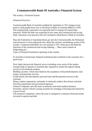 Commonwealth Bank Of Australia s Financial System
The country s Financial System
Historical Overview
Commonwealth Bank of Australia establish by legislation in 1911 change at one
point to what people know now as the Reserve Bank of Australia (RBA) in 1959.
This original body corporation was specially built to manage all central bank
functions. While the bank was acquiring its new name also commercial and saving
bank s functions were passed to the new institution called Reserve Bank of Australia.
Once the Federation of Australian States got into the Commonwealth, the Parliament
took the power to start making the laws about the currency and banking system of the
country. Commonwealth Bank Act was enacted in 1911 where gives the bank the
functions of the commercial and savings banking, ... Show more content on
Helpwriting.net ...
Types of Financial Institutions operating in the country
In Australia is found many financial institutions that contribute to the economy for a
good cause.
First, banks that provide financial service including every sector of the market.
Foreign banks to operate in Australia they required to restrain the deposit taking
service to all wholesale markets.
Building societies: which raise funds by the acceptance of household deposits, loan
money, and payments services.
Credit unions: provide deposits, personal loan and the payment services to the
customer.
Money market corporations: primarily in wholesale market, they borrow and lend
from big corporations and government agencies.
Finance Companies: provide loans to domestic and small medium business.
Securities: special vehicles issuing securities by mortgage of housing loan backed by
a pool of asset.
Life insurance companies: where the asset is managed in a statutory fund and mostly
invested in equities and debt
 