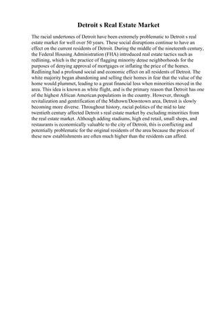 Detroit s Real Estate Market
The racial undertones of Detroit have been extremely problematic to Detroit s real
estate market for well over 50 years. These social disruptions continue to have an
effect on the current residents of Detroit. During the middle of the nineteenth century,
the Federal Housing Administration (FHA) introduced real estate tactics such as
redlining, which is the practice of flagging minority dense neighborhoods for the
purposes of denying approval of mortgages or inflating the price of the homes.
Redlining had a profound social and economic effect on all residents of Detroit. The
white majority began abandoning and selling their homes in fear that the value of the
home would plummet, leading to a great financial loss when minorities moved in the
area. This idea is known as white flight, and is the primary reason that Detroit has one
of the highest African American populations in the country. However, through
revitalization and gentrification of the Midtown/Downtown area, Detroit is slowly
becoming more diverse. Throughout history, racial politics of the mid to late
twentieth century affected Detroit s real estate market by excluding minorities from
the real estate market. Although adding stadiums, high end retail, small shops, and
restaurants is economically valuable to the city of Detroit, this is conflicting and
potentially problematic for the original residents of the area because the prices of
these new establishments are often much higher than the residents can afford.
 