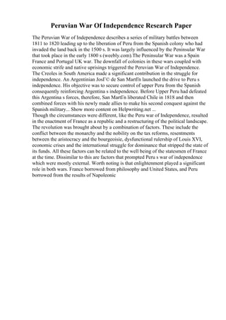 Peruvian War Of Independence Research Paper
The Peruvian War of Independence describes a series of military battles between
1811 to 1820 leading up to the liberation of Peru from the Spanish colony who had
invaded the land back in the 1500 s. It was largely influenced by the Peninsular War
that took place in the early 1800 s (weebly.com).The Peninsular War was a Spain
France and Portugal UK war. The downfall of colonies in these wars coupled with
economic strife and native uprisings triggered the Peruvian War of Independence.
The Creoles in South America made a significant contribution in the struggle for
independence. An Argentinian JosГ© de San MartГn launched the drive to Peru s
independence. His objective was to secure control of upper Peru from the Spanish
consequently reinforcing Argentina s independence. Before Upper Peru had defeated
this Argentina s forces, therefore, San MartГn liberated Chile in 1818 and then
combined forces with his newly made allies to make his second conquest against the
Spanish military... Show more content on Helpwriting.net ...
Though the circumstances were different, like the Peru war of Independence, resulted
in the enactment of France as a republic and a restructuring of the political landscape.
The revolution was brought about by a combination of factors. These include the
conflict between the monarchy and the nobility on the tax reforms, resentments
between the aristocracy and the bourgeoisie, dysfunctional rulership of Louis XVI,
economic crises and the international struggle for dominance that stripped the state of
its funds. All these factors can be related to the well being of the statesmen of France
at the time. Dissimilar to this are factors that prompted Peru s war of independence
which were mostly external. Worth noting is that enlightenment played a significant
role in both wars. France borrowed from philosophy and United States, and Peru
borrowed from the results of Napoleonic
 