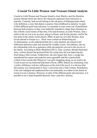 Crucial To Little Women And Treasure Island Analysis
Crucial to Little Women and Treasure Island is Amy March s and Jim Hawkins
journey abroad which also shows the characters trajectory from innocence to
maturity. Certainly, both novels belong to the sub genre of bildungsroman which
is by definition, a story that depicts a journey from childhood to maturity. In spite
of their different goals and outcomes, it is possible to trace some sort of parallelism
between both journeys as they were indirectly intended to shape their characters in
line with the social norms of that time. First and foremost, in Little Women, Amy s
castle in the air was to be an artist, and go to Rome, and do fine pictures, and be the
best artist in the whole world (Alcott, 2008). In part two of Little Women, Amy
travels abroad to Europe as a... Show more content on Helpwriting.net ...
To demonstrate, as she understood that she is only talented, she turned to her
subliminal alternative plan and married the wealthy Laurie. Nevertheless, she sat
her relationship with art as patroness while devoting her own art to the service of
the family. According to Holly Blackford (2011), Amy s journey abroad eliminated
Amy s artistic demon that possessed her for a long time and was depriving her
from being a little woman. Furthermore, she also argues that Amy s voyage has
smoothened her nature and made her more agreeable and this is particularly
evident in her remark that Whenever I see girls struggling along, as we used to do,
I want to put out my hand and help them (Alcott, 2008). Indeed, by contrasting Amy
s earlier selfishness with her selflessness at the end of the novel, it is obvious that
this journey was instrumental in Amy s conversion into a little woman. Nonetheless,
it has also indulged and emphasized her conventionality as evident in her attack on
Laurie in Lazy Laurence. However, in spite of the different goals and outcomes, it is
possible to see a kind of parallel between Amy s and Jim s Journey
 