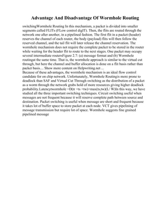 Advantage And Disadvantage Of Wormhole Routing
switchingWormhole Routing In this mechanism, a packet is divided into smaller
segments called FLITs (FLow control digIT). Then, the flits are routed through the
network one after another, in a pipelined fashion. The first flit in a packet (header)
reserves the channel of each router, the body (payload) flits will then follow the
reserved channel, and the tail flit will later release the channel reservation. The
wormhole mechanism does not require the complete packet to be stored in the router
while waiting for the header flit to route to the next stages. One packet may occupy
several intermediate routersFigure 2.7: (a) message format and (b) Wormhole
routingat the same time. That is, the wormhole approach is similar to the virtual cut
through, but here the channel and buffer allocation is done on a flit basis rather than
packet basis.... Show more content on Helpwriting.net ...
Because of these advantages, the wormhole mechanism is an ideal flow control
candidate for on chip network. Unfortunately, Wormhole Routingis more prone to
deadlock than SAF and Virtual Cut Through switching as the distribution of a packet
as a worm through the network grabs hold of more resources giving higher deadlock
probability.Latencytwormhole =D(tr +ts +tw)+max(ts,tw)(L/ W)In this way, we have
studied all the three important switching techniques. Circuit switching useful when
messages are not frequent because it will reserve complete path between source and
destination. Packet switching is useful when message are short and frequent because
it takes lot of buffer space to store packet at each node. VCT gives pipelining of
message transmission but require lot of space. Wormhole suggests fine grained
pipelined message
 