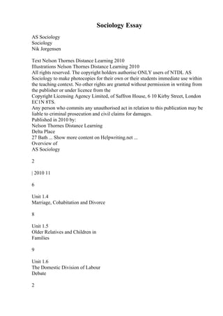 Sociology Essay
AS Sociology
Sociology
Nik Jorgensen
Text Nelson Thornes Distance Learning 2010
Illustrations Nelson Thornes Distance Learning 2010
All rights reserved. The copyright holders authorise ONLY users of NTDL AS
Sociology to make photocopies for their own or their students immediate use within
the teaching context. No other rights are granted without permission in writing from
the publisher or under licence from the
Copyright Licensing Agency Limited, of Saffron House, 6 10 Kirby Street, London
EC1N 8TS.
Any person who commits any unauthorised act in relation to this publication may be
liable to criminal prosecution and civil claims for damages.
Published in 2010 by:
Nelson Thornes Distance Learning
Delta Place
27 Bath ... Show more content on Helpwriting.net ...
Overview of
AS Sociology
2
| 2010 11
6
Unit 1.4
Marriage, Cohabitation and Divorce
8
Unit 1.5
Older Relatives and Children in
Families
9
Unit 1.6
The Domestic Division of Labour
Debate
2
 