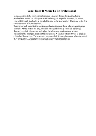 What Does It Mean To Be Professional
In my opinion, to be professional means a litany of things. In specific, being
professional means: to take your work seriously, to be polite to others, to better
yourself through feedback, to be reliable, and to be trustworthy. These are just a few
characteristics of a professional.
Teachers which excel in the profession of education are those who are continuous
learners. At the end of the day, teachers who continuously focus on bettering
themselves, their classroom, and adapt their learning environment to meet
environmental changes, excel in the profession. A teacher which strives to excel is
critical of themselves. They work to improve their lesson plans even when they feel
they are perfect. A teacher which excels uses veteran teachers as
 